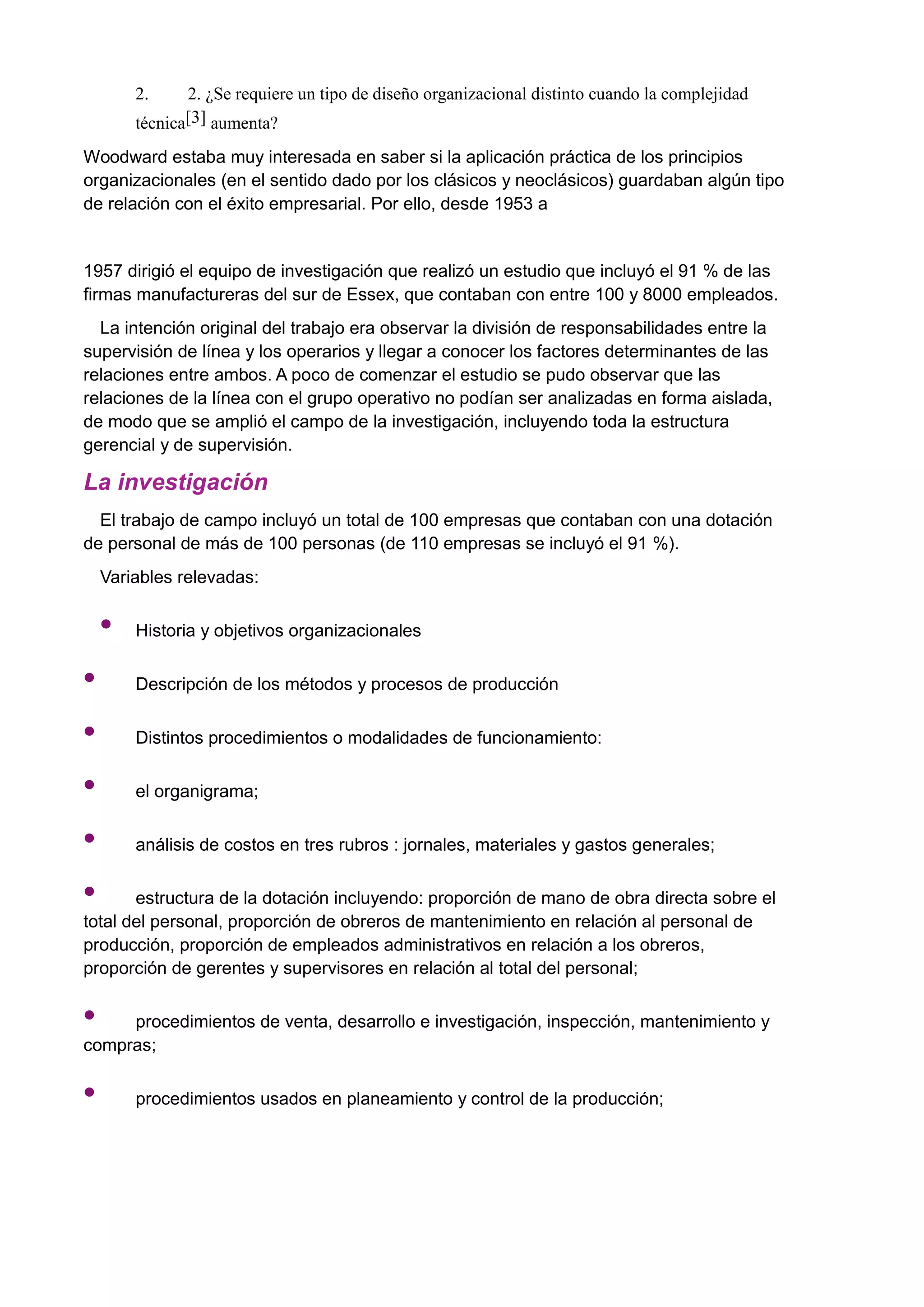 2. 2. ¿Se requiere un tipo de diseño organizacional distinto cuando la complejidad
técnica[3] aumenta?
Woodward estaba muy interesada en saber si la aplicación práctica de los principios
organizacionales (en el sentido dado por los clásicos y neoclásicos) guardaban algún tipo
de relación con el éxito empresarial. Por ello, desde 1953 a
1957 dirigió el equipo de investigación que realizó un estudio que incluyó el 91 % de las
firmas manufactureras del sur de Essex, que contaban con entre 100 y 8000 empleados.
La intención original del trabajo era observar la división de responsabilidades entre la
supervisión de línea y los operarios y llegar a conocer los factores determinantes de las
relaciones entre ambos. A poco de comenzar el estudio se pudo observar que las
relaciones de la línea con el grupo operativo no podían ser analizadas en forma aislada,
de modo que se amplió el campo de la investigación, incluyendo toda la estructura
gerencial y de supervisión.
La investigación
El trabajo de campo incluyó un total de 100 empresas que contaban con una dotación
de personal de más de 100 personas (de 110 empresas se incluyó el 91 %).
Variables relevadas:
• Historia y objetivos organizacionales
• Descripción de los métodos y procesos de producción
• Distintos procedimientos o modalidades de funcionamiento:
• el organigrama;
• análisis de costos en tres rubros : jornales, materiales y gastos generales;
• estructura de la dotación incluyendo: proporción de mano de obra directa sobre el
total del personal, proporción de obreros de mantenimiento en relación al personal de
producción, proporción de empleados administrativos en relación a los obreros,
proporción de gerentes y supervisores en relación al total del personal;
• procedimientos de venta, desarrollo e investigación, inspección, mantenimiento y
compras;
• procedimientos usados en planeamiento y control de la producción;
 