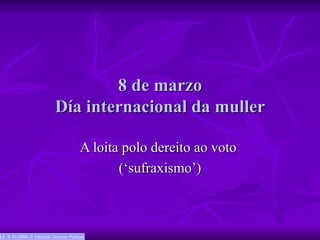 8 de marzo Día internacional da muller A loita polo dereito ao voto  (‘sufraxismo’) I.E..S. ELVIIÑA. D. Filosofía. Ciencias Políticas 