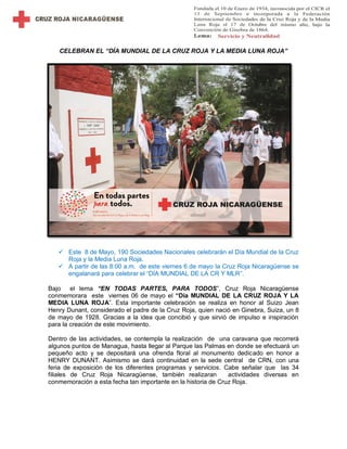 CELEBRAN EL “DÍA MUNDIAL DE LA CRUZ ROJA Y LA MEDIA LUNA ROJA”
 Este 8 de Mayo, 190 Sociedades Nacionales celebrarán el Día Mundial de la Cruz
Roja y la Media Luna Roja.
 A partir de las 8:00 a.m. de este viernes 6 de mayo la Cruz Roja Nicaragüense se
engalanará para celebrar el “DÍA MUNDIAL DE LA CR Y MLR”.
Bajo el lema “EN TODAS PARTES, PARA TODOS”, Cruz Roja Nicaragüense
conmemorara este viernes 06 de mayo el “Día MUNDIAL DE LA CRUZ ROJA Y LA
MEDIA LUNA ROJA”. Esta importante celebración se realiza en honor al Suizo Jean
Henry Dunant, considerado el padre de la Cruz Roja, quien nació en Ginebra, Suiza, un 8
de mayo de 1928. Gracias a la idea que concibió y que sirvió de impulso e inspiración
para la creación de este movimiento.
Dentro de las actividades, se contempla la realización de una caravana que recorrerá
algunos puntos de Managua, hasta llegar al Parque las Palmas en donde se efectuará un
pequeño acto y se depositará una ofrenda floral al monumento dedicado en honor a
HENRY DUNANT. Asimismo se dará continuidad en la sede central de CRN, con una
feria de exposición de los diferentes programas y servicios. Cabe señalar que las 34
filiales de Cruz Roja Nicaragüense, también realizaran actividades diversas en
conmemoración a esta fecha tan importante en la historia de Cruz Roja.
 