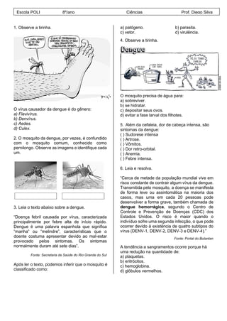 1. Observe a tirinha.
O vírus causador da dengue é do gênero:
a) Flavivírus.
b) Denvírus.
c) Aedes.
d) Culex.
2. O mosquito da dengue, por vezes, é confundido
com o mosquito comum, conhecido como
pernilongo. Observe as imagens e identifique cada
um.
3. Leia o texto abaixo sobre a dengue.
“Doença febril causada por vírus, caracterizada
principalmente por febre alta de início rápido.
Dengue é uma palavra espanhola que significa
“manha” ou “melindre”, características que o
doente costuma apresentar devido ao mal-estar
provocado pelos sintomas. Os sintomas
normalmente duram até sete dias”.
Fonte: Secretaria de Saúde do Rio Grande do Sul
Após ler o texto, podemos inferir que o mosquito é
classificado como:
a) patógeno. b) parasita.
c) vetor. d) virulência.
4. Observe a tirinha.
O mosquito precisa de água para:
a) sobreviver.
b) se hidratar.
c) depositar seus ovos.
d) evitar a fase larval dos filhotes.
5. Além da cefaleia, dor de cabeça intensa, são
sintomas da dengue:
( ) Sudorese intensa
( ) Artrose.
( ) Vômitos.
( ) Dor retro-orbital.
( ) Anemia.
( ) Febre intensa.
6. Leia e resolva.
“Cerca de metade da população mundial vive em
risco constante de contrair algum vírus da dengue.
Transmitida pelo mosquito, a doença se manifesta
de forma leve ou assintomática na maioria dos
casos, mas uma em cada 20 pessoas pode
desenvolver a forma grave, também chamada de
dengue hemorrágica, segundo o Centro de
Controle e Prevenção de Doenças (CDC) dos
Estados Unidos. O risco é maior quando o
indivíduo sofre uma segunda infecção, o que pode
ocorrer devido à existência de quatro subtipos do
vírus (DENV-1, DENV-2, DENV-3 e DENV-4).”
Fonte: Portal do Butantan
A tendência a sangramentos ocorre porque há
uma redução na quantidade de:
a) plaquetas.
b) eritrócitos.
c) hemoglobina.
d) glóbulos vermelhos.
Escola POLI 8º/ano Ciências Prof. Diego Silva
 
