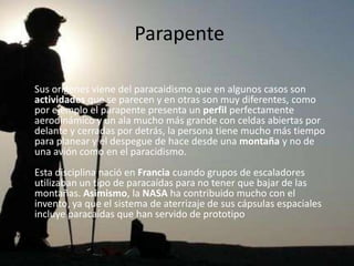 Parapente

Sus origenes viene del paracaidismo que en algunos casos son
actividades que se parecen y en otras son muy diferentes, como
por ejemplo el parapente presenta un perfil perfectamente
aerodinámico y un ala mucho más grande con celdas abiertas por
delante y cerradas por detrás, la persona tiene mucho más tiempo
para planear y el despegue de hace desde una montaña y no de
una avión como en el paracidismo.
Esta disciplina nació en Francia cuando grupos de escaladores
utilizaban un tipo de paracaídas para no tener que bajar de las
montañas. Asimismo, la NASA ha contribuido mucho con el
invento, ya que el sistema de aterrizaje de sus cápsulas espaciales
incluye paracaídas que han servido de prototipo
 