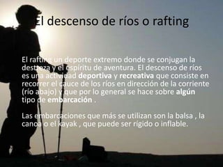 El descenso de ríos o rafting

El rafting un deporte extremo donde se conjugan la
destreza y el espíritu de aventura. El descenso de ríos
es una actividad deportiva y recreativa que consiste en
recorrer el cauce de los ríos en dirección de la corriente
(río abajo) y que por lo general se hace sobre algún
tipo de embarcación .
Las embarcaciones que más se utilizan son la balsa , la
canoa o el kayak , que puede ser rígido o inflable.
 