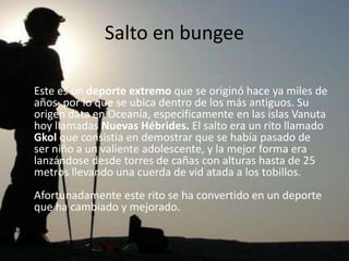 Salto en bungee

Este es un deporte extremo que se originó hace ya miles de
años, por lo que se ubica dentro de los más antiguos. Su
origen data en Oceanía, especificamente en las islas Vanuta
hoy llamadas Nuevas Hébrides. El salto era un rito llamado
Gkol que consistia en demostrar que se había pasado de
ser niño a un valiente adolescente, y la mejor forma era
lanzándose desde torres de cañas con alturas hasta de 25
metros llevando una cuerda de vid atada a los tobillos.
Afortunadamente este rito se ha convertido en un deporte
que ha cambiado y mejorado.
 