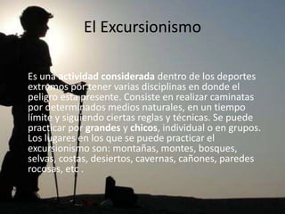 El Excursionismo

Es una actividad considerada dentro de los deportes
extremos por tener varias disciplinas en donde el
peligro esta presente. Consiste en realizar caminatas
por determinados medios naturales, en un tiempo
límite y siguiendo ciertas reglas y técnicas. Se puede
practicar por grandes y chicos, individual o en grupos.
Los lugares en los que se puede practicar el
excursionismo son: montañas, montes, bosques,
selvas, costas, desiertos, cavernas, cañones, paredes
rocosas, etc .
 