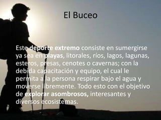 El Buceo


Este deporte extremo consiste en sumergirse
ya sea en playas, litorales, ríos, lagos, lagunas,
esteros, presas, cenotes o cavernas; con la
debida capacitación y equipo, el cual le
permita a la persona respirar bajo el agua y
moverse libremente. Todo esto con el objetivo
de explorar asombrosos, interesantes y
diversos ecosistemas.
 