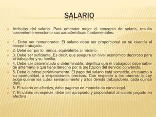 SALARIO
 Atributos del salario. Para entender mejor el concepto de salario, resulta
conveniente mencionar sus características fundamentales:
 1. Debe ser remunerador. El salario debe ser proporcional en su cuantía al
tiempo trabajado.
 2. Debe ser por lo menos, equivalente al mínimo
 3. Debe ser suficiente. Es decir, que asegure un nivel económico decoroso para
el trabajador y su familia.
 4. Debe ser determinado o determinable. Significa que el trabajador debe saber
de antemano a que tiene derecho por la prestación del servicio convenido.
 5. Debe cubrirse periódicamente. El pago del salario está sometido, en cuanto a
su oportunidad, a disposiciones precisas. Con respecto a los obreros la Ley
exige que se les cubra semanalmente y a los demás trabajadores, cada quince
días.
 6. El salario en efectivo, debe pagarse en moneda de curso legal.
 7. El salario en especie, debe ser apropiado y proporcional al salario pagado en
efectivo
 