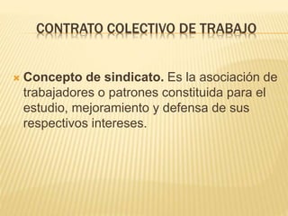 CONTRATO COLECTIVO DE TRABAJO
 Concepto de sindicato. Es la asociación de
trabajadores o patrones constituida para el
estudio, mejoramiento y defensa de sus
respectivos intereses.
 