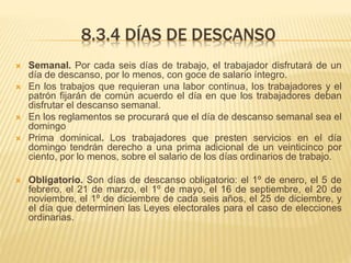 8.3.4 DÍAS DE DESCANSO
 Semanal. Por cada seis días de trabajo, el trabajador disfrutará de un
día de descanso, por lo menos, con goce de salario íntegro.
 En los trabajos que requieran una labor continua, los trabajadores y el
patrón fijarán de común acuerdo el día en que los trabajadores deban
disfrutar el descanso semanal.
 En los reglamentos se procurará que el día de descanso semanal sea el
domingo
 Prima dominical. Los trabajadores que presten servicios en el día
domingo tendrán derecho a una prima adicional de un veinticinco por
ciento, por lo menos, sobre el salario de los días ordinarios de trabajo.
 Obligatorio. Son días de descanso obligatorio: el 1º de enero, el 5 de
febrero, el 21 de marzo, el 1º de mayo, el 16 de septiembre, el 20 de
noviembre, el 1º de diciembre de cada seis años, el 25 de diciembre, y
el día que determinen las Leyes electorales para el caso de elecciones
ordinarias.
 