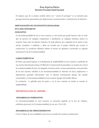 Área Adjetiva Pública
Derecho Procesal Constitucional
El amparo, que de su propio nombre deriva ser “ acción de proteger” es un remedio para
proteger derechos garantizados por disposiciones constitucionales o declaraciones de derechos.
IMPUGNACIÓN DE INCONSTITUCIONALIDAD
EN CASO CONCRETO
CONCEPTO
La inconstitucionalidad de ley en caso concreto es una acción que puede hacerse valer en todo
tipo de proceso de cualquier competencia o jurisdicción, en cualquier instancia, incluso en
casación, hasta antes de dictarse sentencia. Se pude plantear por cualquiera de las partes como
acción, excepción o incidente, y debe ser resuelta por el propio tribunal que conoce la
controversia. La resolución definitiva admite el recurso de apelación, conociendo en segunda
instancia la Corte de Constitucionalidad.
CARACTERÍSTICAS
El efecto que puede lograrse es la declaratoria de inaplicabilidad al caso concreto o particular de
una norma determinada normas. El Derecho Constitucional Guatemalteco en materia de control
de constitucionalidad de leyes, ha adoptado el sistema mixto, se basa, precisamente, en la previsión
de las dos acciones referidas: la de inconstitucionalidad en abstracto de leyes, reglamentos o
disposiciones generales directamente ante el tribunal constitucional (propia del modelo
concentrado), y la inconstitucionalidad en caso concreto (propio del modelo difuso).
La resolución es aplicable para las partes y en el caso concreto en donde se resuelve la
inaplicabilidad.
DIFERENCIA CON EL AMPARO
DESARROLLO NORMATIVO
La inconstitucionalidad en caso concreto se encuentra regulada en la Ley de Amparo,
exhibición personal y de Constitucionalidad, en sus arts. 116 al 126.
DESARROLLO DE PROCEDIMIENTO
Como el objeto de esta modalidad es provocar un estudio de la justicia constitucional,
11
 