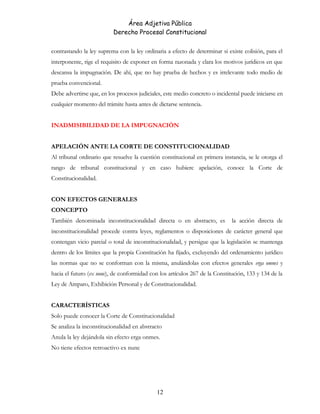 Área Adjetiva Pública
Derecho Procesal Constitucional
contrastando la ley suprema con la ley ordinaria a efecto de determinar si existe colisión, para el
interponente, rige el requisito de exponer en forma razonada y clara los motivos jurídicos en que
descansa la impugnación. De ahí, que no hay prueba de hechos y es irrelevante todo medio de
prueba convencional.
Debe advertirse que, en los procesos judiciales, este medio concreto o incidental puede iniciarse en
cualquier momento del trámite hasta antes de dictarse sentencia.
INADMISIBILIDAD DE LA IMPUGNACIÓN
APELACIÓN ANTE LA CORTE DE CONSTITUCIONALIDAD
Al tribunal ordinario que resuelve la cuestión constitucional en primera instancia, se le otorga el
rango de tribunal constitucional y en caso hubiere apelación, conoce la Corte de
Constitucionalidad.
CON EFECTOS GENERALES
CONCEPTO
También denominada inconstitucionalidad directa o en abstracto, es la acción directa de
inconstitucionalidad procede contra leyes, reglamentos o disposiciones de carácter general que
contengan vicio parcial o total de inconstitucionalidad, y persigue que la legislación se mantenga
dentro de los límites que la propia Constitución ha fijado, excluyendo del ordenamiento jurídico
las normas que no se conforman con la misma, anulándolas con efectos generales erga omnes y
hacia el futuro (ex nunc), de conformidad con los artículos 267 de la Constitución, 133 y 134 de la
Ley de Amparo, Exhibición Personal y de Constitucionalidad.
CARACTERÍSTICAS
Solo puede conocer la Corte de Constitucionalidad
Se analiza la inconstitucionalidad en abstracto
Anula la ley dejándola sin efecto erga onmes.
No tiene efectos retroactivo ex nunc
12
 