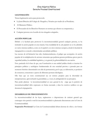 Área Adjetiva Pública
Derecho Procesal Constitucional
LEGITIMACIÓN
Tienen legitimación activa para promoverla
• La Junta Directiva del Colegio de Abogados y Notarios por medio de su Presidente;
• El Ministerio Público;
• El Procurador de los Derechos Humanos en normas que afecten su competencia; y
• Cualquier persona con el auxilio de tres abogados colegiados.
ACCIÓN POPULAR
Debido a la facultad para promover la inconstitucionalidad general cualquier persona, se ha
instituido la acción popular en esta materia. Esta modalidad de la actio popularis no se ha admitido
en varios sistemas jurídicos, como en el español y en otros sistemas europeos, donde la facultad de
impugnación se concede a determinadas autoridades públicas.
Las razones de tal limitación han sido, fundamentalmente, el peligro que acompaña a la acción
popular de la multiplicación de acciones temerarias que pudieran generar problemas graves para la
seguridad jurídica, la estabilidad legislativa, y en general, la gobernabilidad de una nación.
Esto, partiendo de la base de que, una Constitución es una unidad jurídica donde se insertan los
principios políticos y axiológicos fundamentales de una sociedad prevista o pensada para un
momento histórico determinado con afán de permanencia, por lo que, su elaboración, es producto
de consensos, concesiones o pactos de diferentes posturas ideológicas.
Ello hace que un texto constitucional sea un terreno propicio para la diversidad de
interpretaciones, aprovechando la generalidad, y, a veces, la ambigüedad de sus preceptos.
Para poder plantear la inconstitucionalidad en caso general la ley exige que la petición de
inconstitucionalidad debe expresarse en forma razonada y clara los motivos jurídicos en que
descansa la impugnación.
DESARROLLO DE PROCEDIMIENTO
La inconstitucionalidad de las leyes, reglamentos o disposiciones de carácter general que
contengan vicio parcial o total de inconstitucionalidad se plantearán directamente ante la Corte de
Constitucionalidad.
Suspensión Provisional: La Corte de Constitucionalidad deberá decretar de oficio y sin formar
13
 