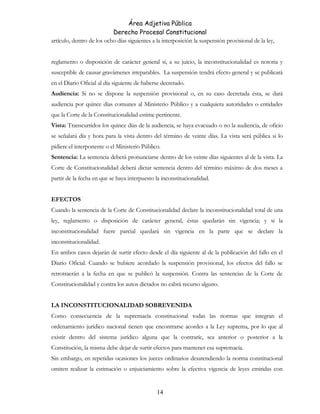 Área Adjetiva Pública
Derecho Procesal Constitucional
artículo, dentro de los ocho días siguientes a la interposición la suspensión provisional de la ley,
reglamento o disposición de carácter general si, a su juicio, la inconstitucionalidad es notoria y
susceptible de causar gravámenes irreparables. La suspensión tendrá efecto general y se publicará
en el Diario Oficial al día siguiente de haberse decretado.
Audiencia: Si no se dispone la suspensión provisional o, en su caso decretada ésta, se dará
audiencia por quince días comunes al Ministerio Público y a cualquiera autoridades o entidades
que la Corte de la Constitucionalidad estime pertinente.
Vista: Transcurridos los quince días de la audiencia, se haya evacuado o no la audiencia, de oficio
se señalará día y hora para la vista dentro del término de veinte días. La vista será pública si lo
pidiere el interponente o el Ministerio Público.
Sentencia: La sentencia deberá pronunciarse dentro de los veinte días siguientes al de la vista. La
Corte de Constitucionalidad deberá dictar sentencia dentro del término máximo de dos meses a
partir de la fecha en que se haya interpuesto la inconstitucionalidad.
EFECTOS
Cuando la sentencia de la Corte de Constitucionalidad declare la inconstitucionalidad total de una
ley, reglamento o disposición de carácter general, éstas quedarán sin vigencia; y si la
inconstitucionalidad fuere parcial quedará sin vigencia en la parte que se declare la
inconstitucionalidad.
En ambos casos dejarán de surtir efecto desde el día siguiente al de la publicación del fallo en el
Diario Oficial. Cuando se hubiere acordado la suspensión provisional, los efectos del fallo se
retrotraerán a la fecha en que se publicó la suspensión. Contra las sentencias de la Corte de
Constitucionalidad y contra los autos dictados no cabrá recurso alguno.
LA INCONSTITUCIONALIDAD SOBREVENIDA
Como consecuencia de la supremacía constitucional todas las normas que integran el
ordenamiento jurídico nacional tienen que encontrarse acordes a la Ley suprema, por lo que al
existir dentro del sistema jurídico alguna que la contraríe, sea anterior o posterior a la
Constitución, la misma debe dejar de surtir efectos para mantener esa supremacía.
Sin embargo, en repetidas ocasiones los jueces ordinarios desatendiendo la norma constitucional
omiten realizar la estimación o enjuiciamiento sobre la efectiva vigencia de leyes emitidas con
14
 