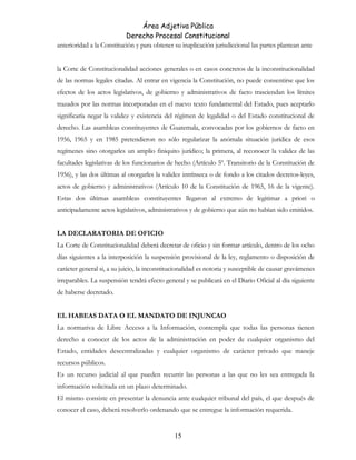 Área Adjetiva Pública
Derecho Procesal Constitucional
anterioridad a la Constitución y para obtener su inaplicación jurisdiccional las partes plantean ante
la Corte de Constitucionalidad acciones generales o en casos concretos de la inconstitucionalidad
de las normas legales citadas. Al entrar en vigencia la Constitución, no puede consentirse que los
efectos de los actos legislativos, de gobierno y administrativos de facto trasciendan los límites
trazados por las normas incorporadas en el nuevo texto fundamental del Estado, pues aceptarlo
significaría negar la validez y existencia del régimen de legalidad o del Estado constitucional de
derecho. Las asambleas constituyentes de Guatemala, convocadas por los gobiernos de facto en
1956, 1965 y en 1985 pretendieron no sólo regularizar la anómala situación jurídica de esos
regímenes sino otorgarles un amplio finiquito jurídico; la primera, al reconocer la validez de las
facultades legislativas de los funcionarios de hecho (Artículo 5º. Transitorio de la Constitución de
1956), y las dos últimas al otorgarles la validez intrínseca o de fondo a los citados decretos-leyes,
actos de gobierno y administrativos (Artículo 10 de la Constitución de 1965, 16 de la vigente).
Estas dos últimas asambleas constituyentes llegaron al extremo de legitimar a priori o
anticipadamente actos legislativos, administrativos y de gobierno que aún no habían sido emitidos.
LA DECLARATORIA DE OFICIO
La Corte de Constitucionalidad deberá decretar de oficio y sin formar artículo, dentro de los ocho
días siguientes a la interposición la suspensión provisional de la ley, reglamento o disposición de
carácter general si, a su juicio, la inconstitucionalidad es notoria y susceptible de causar gravámenes
irreparables. La suspensión tendrá efecto general y se publicará en el Diario Oficial al día siguiente
de haberse decretado.
EL HABEAS DATA O EL MANDATO DE INJUNCAO
La normativa de Libre Acceso a la Información, contempla que todas las personas tienen
derecho a conocer de los actos de la administración en poder de cualquier organismo del
Estado, entidades descentralizadas y cualquier organismo de carácter privado que maneje
recursos públicos.
Es un recurso judicial al que pueden recurrir las personas a las que no les sea entregada la
información solicitada en un plazo determinado.
El mismo consiste en presentar la denuncia ante cualquier tribunal del país, el que después de
conocer el caso, deberá resolverlo ordenando que se entregue la información requerida.
15
 