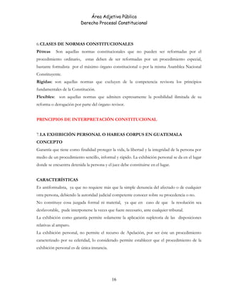Área Adjetiva Pública
Derecho Procesal Constitucional
6.CLASES DE NORMAS CONSTITUCIONALES
Pétreas Son aquellas normas constitucionales que no pueden ser reformadas por el
procedimiento ordinario, estas deben de ser reformadas por un procedimiento especial,
bastante formalista por el máximo órgano constitucional o por la misma Asamblea Nacional
Constituyente.
Rígidas: son aquellas normas que excluyen de la competencia revisora los principios
fundamentales de la Constitución.
Flexibles: son aquellas normas que admiten expresamente la posibilidad ilimitada de su
reforma o derogación por parte del órgano revisor.
PRINCIPIOS DE INTERPRETACIÓN CONSTITUCIONAL
7.LA EXHIBICIÓN PERSONAL O HABEAS CORPUS EN GUATEMALA
CONCEPTO
Garantía que tiene como finalidad proteger la vida, la libertad y la integridad de la persona por
medio de un procedimiento sencillo, informal y rápido. La exhibición personal se da en el lugar
donde se encuentra detenida la persona y el juez debe constituirse en el lugar.
CARACTERÍSTICAS
Es antiformalista, ya que no requiere más que la simple denuncia del afectado o de cualquier
otra persona, debiendo la autoridad judicial competente conocer sobre su procedencia o no.
No constituye cosa juzgada formal ni material, ya que en caso de que la resolución sea
desfavorable, pude interponerse la veces que fuere necesario, ante cualquier tribunal.
La exhibición como garantía permite solamente la aplicación supletoria de las disposiciones
relativas al amparo.
La exhibición personal, no permite el recurso de Apelación, por ser éste un procedimiento
caracterizado por su celeridad, lo considerado permite establecer que el procedimiento de la
exhibición personal es de única instancia.
16
 