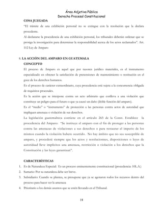 Área Adjetiva Pública
Derecho Procesal Constitucional
COSA JUZGADA
“El trámite de una exhibición personal no se extingue con la resolución que la declara
procedente.
Al declararse la procedencia de una exhibición personal, los tribunales deberán ordenar que se
prosiga la investigación para determinar la responsabilidad acerca de los actos reclamados”. Art.
112 Ley de Amparo
8. LA ACCIÓN DEL AMPARO EN GUATEMALA
CONCEPTO
El proceso de Amparo es aquel que por razones jurídico materiales, es el instrumento
especializado en obtener la satisfacción de pretensiones de mantenimiento o restitución en el
goce de los derechos humanos.
Es el proceso de carácter extraordinario, cuya procedencia está sujeta a la concurrencia obligada
de requisitos procesales.
Es la acción que se interpone contra un acto arbitrario que conlleva a una violación que
constituye un peligro para el futuro o que ya causó un daño (doble función del amparo).
Es el “medio” o “instrumento” de protección a las personas contra actos de autoridad que
impliquen amenaza o violación de sus derechos.
La legislación guatemalteca contiene en el artículo 265 de la Const. Establece la
procedencia del Amparo: “Se instituye el amparo con el fin de proteger a las personas
contra las amenazas de violaciones a sus derechos o para restaurar el imperio de los
mismos cuando la violación hubere ocurrido. No hay ámbito que no sea susceptible de
amparo, y procederá siempre que los actos y resolucionnes, disposiciones o leyes de
autoridaad lleve implícitos una amenaza, restricción o violación a los derechos que la
Constitución y las leyes garantizan”.
CARACTERÍSTICAS
1. Es de Naturaleza Especial: Es un proceso eminentemente constitucional (procedencia: 10L.A.)
2. Sumario: Por su naturaleza debe ser breve.
3. Subsidiario: Cuando se plantea, se presupone que ya se agotaron todos los recursos dentro del
proceso para hacer ver la amenaza
4. Prioritario a los demás asuntos que se estén llevando en el Tribunal.
18
 
