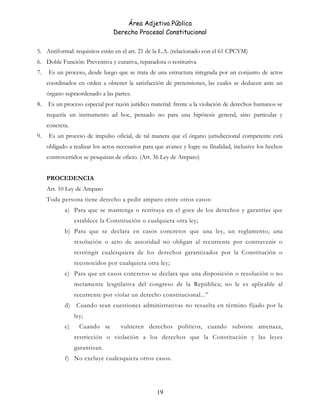 Área Adjetiva Pública
Derecho Procesal Constitucional
5. Antiformal: requisitos están en el art. 21 de la L.A. (relacionado con el 61 CPCYM)
6. Doble Función: Preventiva y curativa, reparadora o restitutiva
7. Es un proceso, desde luego que se trata de una estructura integrada por un conjunto de actos
coordinados en orden a obtener la satisfacción de pretensiones, las cuales se deducen ante un
órgano supraordenado a las partes.
8. Es un proceso especial por razón jurídico material: frente a la violación de derechos humanos se
requería un instrumento ad hoc, pensado no para una hipótesis general, sino particular y
concreta.
9. Es un proceso de impulso oficial, de tal manera que el órgano jurisdiccional competente está
obligado a realizar los actos necesarios para que avance y logre su finalidad, inclusive los hechos
controvertidos se pesquisan de oficio. (Art. 36 Ley de Amparo)
PROCEDENCIA
Art. 10 Ley de Amparo
Toda persona tiene derecho a pedir amparo entre otros casos:
a) Para que se mantenga o restituya en el goce de los derechos y garantías que
establece la Constitución o cualquiera otra ley;
b) Para que se declara en casos concretos que una ley, un reglamento, una
resolución o acto de autoridad no obligan al recurrente por contravenir o
restringir cualesquiera de los derechos garantizados por la Constitución o
reconocidos por cualquiera otra ley;
c) Para que en casos concretos se declara que una disposición o resolución o no
meramente lesgtilativa del congreso de la República; no le es aplicable al
recurrente por violar un derecho constitucional...”
d) Cuando sean cuestiones administrativas no resuelta en término fijado por la
ley;
e) Cuando se vulneren derechos políticos, cuando subsiste amenaza,
restricción o violación a los derechos que la Constitución y las leyes
garantizan.
f) No excluye cualesquiera otros casos.
19
 