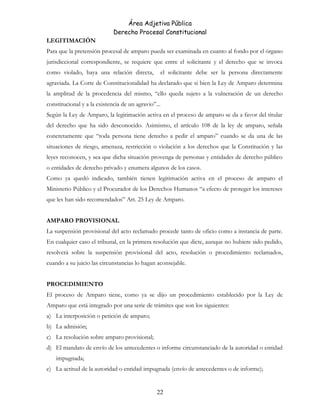 Área Adjetiva Pública
Derecho Procesal Constitucional
LEGITIMACIÓN
Para que la pretensión procesal de amparo pueda ser examinada en cuanto al fondo por el órgano
jurisdiccional correspondiente, se requiere que entre el solicitante y el derecho que se invoca
como violado, haya una relación directa, el solicitante debe ser la persona directamente
agraviada. La Corte de Constitucionalidad ha declarado que si bien la Ley de Amparo determina
la amplitud de la procedencia del mismo, “ello queda sujeto a la vulneración de un derecho
constitucional y a la existencia de un agravio”...
Según la Ley de Amparo, la legitimación activa en el proceso de amparo se da a favor del titular
del derecho que ha sido desconocido. Asimismo, el artículo 108 de la ley de amparo, señala
concretamente que “toda persona tiene derecho a pedir el amparo” cuando se da una de las
situaciones de riesgo, amenaza, restricción o violación a los derechos que la Constitución y las
leyes reconocen, y sea que dicha situación provenga de personas y entidades de derecho público
o entidades de derecho privado y enumera algunos de los casos.
Como ya quedó indicado, también tienen legitimación activa en el proceso de amparo el
Ministerio Público y el Procurador de los Derechos Humanos “a efecto de proteger los intereses
que les han sido recomendados” Art. 25 Ley de Amparo.
AMPARO PROVISIONAL
La suspensión provisional del acto reclamado procede tanto de oficio como a instancia de parte.
En cualquier caso el tribunal, en la primera resolución que dicte, aunque no hubiere sido pedido,
resolverá sobre la suspensión provisional del acto, resolución o procedimiento reclamados,
cuando a su juicio las circunstancias lo hagan aconsejable.
PROCEDIMIENTO
El proceso de Amparo tiene, como ya se dijo un procedimiento establecido por la Ley de
Amparo que está integrado por una serie de trámites que son los siguientes:
a) La interposición o petición de amparo;
b) La admisión;
c) La resolución sobre amparo provisional;
d) El mandato de envío de los antecedentes o informe circunstanciado de la autoridad o entidad
impugnada;
e) La actitud de la autoridad o entidad impugnada (envío de antecedentes o de informe);
22
 