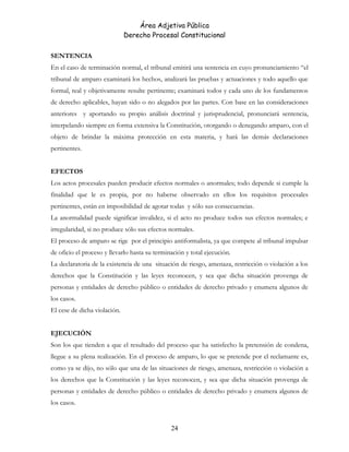 Área Adjetiva Pública
Derecho Procesal Constitucional
SENTENCIA
En el caso de terminación normal, el tribunal emitirá una sentencia en cuyo pronunciamiento “el
tribunal de amparo examinará los hechos, analizará las pruebas y actuaciones y todo aquello que
formal, real y objetivamente resulte pertinente; examinará todos y cada uno de los fundamentos
de derecho aplicables, hayan sido o no alegados por las partes. Con base en las consideraciones
anteriores y aportando su propio análisis doctrinal y jurisprudencial, pronunciará sentencia,
interpelando siempre en forma extensiva la Constitución, otorgando o denegando amparo, con el
objeto de brindar la máxima protección en esta materia, y hará las demás declaraciones
pertinentes.
EFECTOS
Los actos procesales pueden producir efectos normales o anormales; todo depende si cumple la
finalidad que le es propia, por no haberse observado en ellos los requisitos procesales
pertinentes, están en imposibilidad de agotar todas y sólo sus consecuencias.
La anormalidad puede significar invalidez, si el acto no produce todos sus efectos normales; e
irregularidad, si no produce sólo sus efectos normales.
El proceso de amparo se rige por el principio antiformalista, ya que compete al tribunal impulsar
de oficio el proceso y llevarlo hasta su terminación y total ejecución.
La declaratoria de la existencia de una situación de riesgo, amenaza, restricción o violación a los
derechos que la Constitución y las leyes reconocen, y sea que dicha situación provenga de
personas y entidades de derecho público o entidades de derecho privado y enumera algunos de
los casos.
El cese de dicha violación.
EJECUCIÓN
Son los que tienden a que el resultado del proceso que ha satisfecho la pretensión de condena,
llegue a su plena realización. En el proceso de amparo, lo que se pretende por el reclamante es,
como ya se dijo, no sólo que una de las situaciones de riesgo, amenaza, restricción o violación a
los derechos que la Constitución y las leyes reconocen, y sea que dicha situación provenga de
personas y entidades de derecho público o entidades de derecho privado y enumera algunos de
los casos.
24
 
