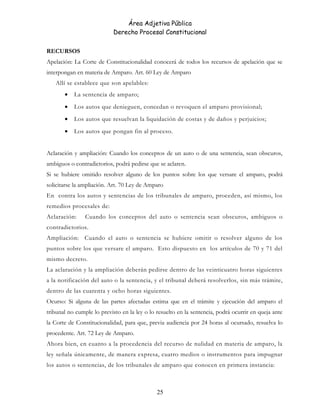 Área Adjetiva Pública
Derecho Procesal Constitucional
RECURSOS
Apelación: La Corte de Constitucionalidad conocerá de todos los recursos de apelación que se
interpongan en materia de Amparo. Art. 60 Ley de Amparo
Allí se establece que son apelables:
• La sentencia de amparo;
• Los autos que denieguen, concedan o revoquen el amparo provisional;
• Los autos que resuelvan la liquidación de costas y de daños y perjuicios;
• Los autos que pongan fin al proceso.
Aclaración y ampliación: Cuando los conceptos de un auto o de una sentencia, sean obscuros,
ambiguos o contradictorios, podrá pedirse que se aclaren.
Si se hubiere omitido resolver alguno de los puntos sobre los que versare el amparo, podrá
solicitarse la ampliación. Art. 70 Ley de Amparo
En contra los autos y sentencias de los tribunales de amparo, proceden, así mismo, los
remedios procesales de:
Aclaración: Cuando los conceptos del auto o sentencia sean obscuros, ambiguos o
contradictorios.
Ampliación: Cuando el auto o sentencia se hubiere omitir o resolver alguno de los
puntos sobre los que versare el amparo. Esto dispuesto en los artículos de 70 y 71 del
mismo decreto.
La aclaración y la ampliación deberán pedirse dentro de las veinticuatro horas siguientes
a la notificación del auto o la sentencia, y el tribunal deberá resolverlos, sin más trámite,
dentro de las cuarenta y ocho horas siguientes.
Ocurso: Si alguna de las partes afectadas estima que en el trámite y ejecución del amparo el
tribunal no cumple lo previsto en la ley o lo resuelto en la sentencia, podrá ocurrir en queja ante
la Corte de Constitucionalidad, para que, previa audiencia por 24 horas al ocursado, resuelva lo
procedente. Art. 72 Ley de Amparo.
Ahora bien, en cuanto a la procedencia del recurso de nulidad en materia de amparo, la
ley señala únicamente, de manera expresa, cuatro medios o instrumentos para impugnar
los autos o sentencias, de los tribunales de amparo que conocen en primera instancia:
25
 