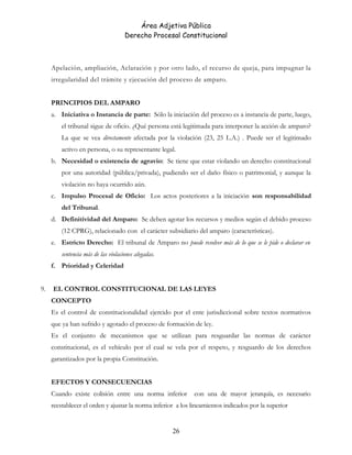 Área Adjetiva Pública
Derecho Procesal Constitucional
Apelación, ampliación, Aclaración y por otro lado, el recurso de queja, para impugnar la
irregularidad del trámite y ejecución del proceso de amparo.
PRINCIPIOS DEL AMPARO
a. Iniciativa o Instancia de parte: Sólo la iniciación del proceso es a instancia de parte, luego,
el tribunal sigue de oficio. ¿Qué persona está legitimada para interponer la acción de amparo?
La que se vea directamente afectada por la violación (23, 25 L.A.) . Puede ser el legitimado
activo en persona, o su representante legal.
b. Necesidad o existencia de agravio: Se tiene que estar violando un derecho constitucional
por una autoridad (pública/privada), pudiendo ser el daño físico o patrimonial, y aunque la
violación no haya ocurrido aún.
c. Impulso Procesal de Oficio: Los actos posteriores a la iniciación son responsabilidad
del Tribunal.
d. Definitividad del Amparo: Se deben agotar los recursos y medios según el debido proceso
(12 CPRG), relacionado con el carácter subsidiario del amparo (características).
e. Estricto Derecho: El tribunal de Amparo no puede resolver más de lo que se le pide o declarar en
sentencia más de las violaciones alegadas.
f. Prioridad y Celeridad
9. EL CONTROL CONSTITUCIONAL DE LAS LEYES
CONCEPTO
Es el control de constitucionalidad ejercido por el ente jurisdiccional sobre textos normativos
que ya han sufrido y agotado el proceso de formación de ley.
Es el conjunto de mecanismos que se utilizan para resguardar las normas de carácter
constitucional, es el vehículo por el cual se vela por el respeto, y resguardo de los derechos
garantizados por la propia Constitución.
EFECTOS Y CONSECUENCIAS
Cuando existe colisión entre una norma inferior con una de mayor jerarquía, es necesario
reestablecer el orden y ajustar la norma inferior a los lineamientos indicados por la superior
26
 