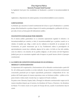 Área Adjetiva Pública
Derecho Procesal Constitucional
La legislación local prevé dos modalidades de fiscalización a posteriori: la inconstitucionalidad de
leyes,
reglamentos y disposiciones de carácter general, y la inconstitucionalidad en casos concretos.
LIMITACIONES
La limitante que encuentra el control constitucional de la leyes es que la fiscalización es a posteriori,
porque dicha fiscalización se produce después de la sanción, promulgación y publicación de la ley, y
por ende, el texto ya forma parte del ordenamiento jurídico.
INCONSTITUCIONALIDAD POR OMISIÓN
En el sistema jurídico guatemalteco no se encuentra expresamente regulado lo referente a la
inconstitucionalidad por omisión, es decir, la inconstitucionalidad que se produce cuando no se
obedece al mandato que obliga a emitir una ley ordinaria en desarrollo de un precepto de la
Constitución, así puede mencionarse que la Ley Fundamental ordena la promulgación de
aproximadamente sesenta leyes ordinarias, algunas de las cuales a la fecha no han sido emitidas,
como las relativos a los derechos de los pueblos indígenas y la del servicio civil del Organismo
Judicial, pero por no encontrarse regulado nada al respecto no puede hacerse efectivo el precepto
constitucional.
10. LA CORTE DE CONSTITUCIONALIDAD EN GUATEMALA
MODELO Y ANTECEDENTES
La importancia de la organización y funcionamiento de los tribunales constitucionales a partir del
fin de la última guerra mundial, es un claro indicador de que el sistema de justicia constitucional
concentrado, practicado por un órgano especializado, permanente e independiente de los tres
poderes del Estado aparece de manera espontánea como un fenómeno jurídico – político en los
países donde se había estado viviendo bajo un régimen de Estado totalitario.
En países como Alemania, España, Italia y Portugal, los tribunales constitucionales surgen casi de
manera inmediata después que el nazismo, las dictaduras de Franco, el fascismo y las dictaduras
de Salazar. Y lo mismo ocurre en los países de Europa del este, cuando el autoritarismo deja de
existir.
27
 