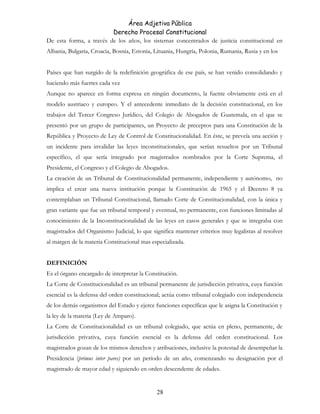 Área Adjetiva Pública
Derecho Procesal Constitucional
De esta forma, a través de los años, los sistemas concentrados de justicia constitucional en
Albania, Bulgaria, Croacia, Bosnia, Estonia, Lituania, Hungría, Polonia, Rumania, Rusia y en los
Países que han surgido de la redefinición geográfica de ese país, se han venido consolidando y
haciendo más fuertes cada vez
Aunque no aparece en forma expresa en ningún documento, la fuente obviamente está en el
modelo austriaco y europeo. Y el antecedente inmediato de la decisión constitucional, en los
trabajos del Tercer Congreso Jurídico, del Colegio de Abogados de Guatemala, en el que se
presentó por un grupo de participantes, un Proyecto de preceptos para una Constitución de la
República y Proyecto de Ley de Control de Constitucionalidad. En éste, se preveía una acción y
un incidente para invalidar las leyes inconstitucionales, que serían resueltos por un Tribunal
específico, el que sería integrado por magistrados nombrados por la Corte Suprema, el
Presidente, el Congreso y el Colegio de Abogados.
La creación de un Tribunal de Constitucionalidad permanente, independiente y autónomo, no
implica el crear una nueva institución porque la Constitución de 1965 y el Decreto 8 ya
contemplaban un Tribunal Constitucional, llamado Corte de Constitucionalidad, con la única y
gran variante que fue un tribunal temporal y eventual, no permanente, con funciones limitadas al
conocimiento de la Inconstitucionalidad de las leyes en casos generales y que se integraba con
magistrados del Organismo Judicial, lo que significa mantener criterios muy legalistas al resolver
al margen de la materia Constitucional mas especializada.
DEFINICIÓN
Es el órgano encargado de interpretar la Constitución.
La Corte de Constitucionalidad es un tribunal permanente de jurisdicción privativa, cuya función
esencial es la defensa del orden constitucional; actúa como tribunal colegiado con independencia
de los demás organismos del Estado y ejerce funciones específicas que le asigna la Constitución y
la ley de la materia (Ley de Amparo).
La Corte de Constitucionalidad es un tribunal colegiado, que actúa en pleno, permanente, de
jurisdicción privativa, cuya función esencial es la defensa del orden constitucional. Los
magistrados gozan de los mismos derechos y atribuciones, inclusive la potestad de desempeñar la
Presidencia (primus inter pares) por un período de un año, comenzando su designación por el
magistrado de mayor edad y siguiendo en orden descendente de edades.
28
 