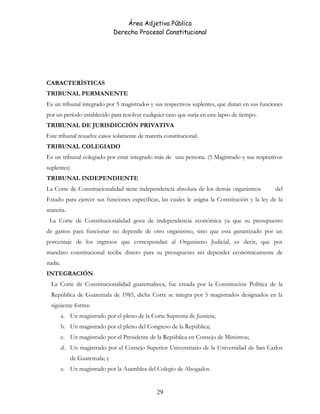 Área Adjetiva Pública
Derecho Procesal Constitucional
CARACTERÍSTICAS
TRIBUNAL PERMANENTE
Es un tribunal integrado por 5 magistrados y sus respectivos suplentes, que duran en sus funciones
por un período establecido para resolver cualquier caso que surja en este lapso de tiempo.
TRIBUNAL DE JURISDICCIÓN PRIVATIVA
Este tribunal resuelve casos solamente de materia constitucional.
TRIBUNAL COLEGIADO
Es un tribunal colegiado por estar integrado más de una persona. (5 Magistrado y sus respectivos
suplentes)
TRIBUNAL INDEPENDIENTE
La Corte de Constitucionalidad tiene independencia absoluta de los demás organismos del
Estado para ejercer sus funciones específicas, las cuales le asigna la Constitución y la ley de la
materia.
La Corte de Constitucionalidad goza de independencia económica ya que su presupuesto
de gastos para funcionar no depende de otro organismo, sino que esta garantizado por un
porcentaje de los ingresos que correspondan al Organismo Judicial, es decir, que por
mandato constitucional recibe dinero para su presupuesto sin depender económicamente de
nadie.
INTEGRACIÓN
La Corte de Constitucionalidad guatemalteca, fue creada por la Constitución Política de la
República de Guatemala de 1985, dicha Corte se integra por 5 magistrados designados en la
siguiente forma:
a. Un magistrado por el pleno de la Corte Suprema de Justicia;
b. Un magistrado por el pleno del Congreso de la República;
c. Un magistrado por el Presidente de la República en Consejo de Ministros;
d. Un magistrado por el Consejo Superior Universitario de la Universidad de San Carlos
de Guatemala; y
e. Un magistrado por la Asamblea del Colegio de Abogados.
29
 