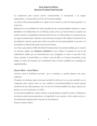 Área Adjetiva Pública
Derecho Procesal Constitucional
La competencia para conocer asuntos constitucionales, le corresponde a un órgano
independiente, en Guatemala es la Corte de Constitucionalidad;
La acción de Inconstitucionalidad no se aplica al caso concreto, se hace de manera general, y se
anula la ley.
Representa la otra modalidad del control jurisdiccional de constitucionalidad, radicando su mayor
pluralidad en el establecimiento de un Tribunal, creado ad hoc, cuya función básica es enjuiciar con
carácter exclusivo la regularidad constitucional de las leyes, no siendo posible, en consecuencia, que
los órganos jurisdiccionales ordinarios tomen decisiones al respecto. Ello implica, la existencia de un
procedimiento especial y propio para resolver la cuestión de inconstitucionalidad, lo que junto a la
necesidad de un tribunal único para conocer de las mismas.
Los efectos que produce el fallo del tribunal Constitucional, la inconstitucionalidad, que se resuelve
en sentencia, implica una sentencia constitutiva ya que conlleva la anulación de una ley del
ordenamiento jurídico por ser inconstitucional y por consiguiente su efecto es erga omnes. Otro
efecto, contrario al control difuso, es el efecto ex-tunc del fallo en el sistema concentrado, el que
implica un efecto del momento de la declaración hacia el futuro, atendible por el principio de
seguridad jurídica.
Sistema Mixto o Semi-Difuso
Acciones como la Exhibición personal, por su naturaleza, se pueden plantear ante jueces
ordinarios.
El amparo, sin embargo, según contra qué autoridad se solicite, así va a ser qué autoridad va a ser
competente para conocer sobre ese caso; también la inconstitucionalidad de carácter general
(anulación de ley), debe plantearse ante la Corte de Constitucionalidad (esta figura aparece por
primera vez en la Constitución de 1965);
La inconstitucionalidad de carácter concreto se puede plantear cuando la norma o fundamento
de derecho resulta inconstitucional por ser inaplicable al caso concreto o bien cuando una ley es
inconstitucional analizada desde un punto de vista abstracto.
Nuestro sistema es Mixto
3
 