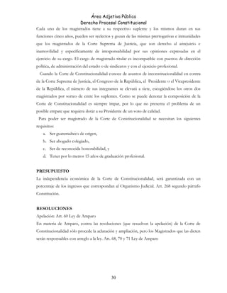 Área Adjetiva Pública
Derecho Procesal Constitucional
Cada uno de los magistrados tiene a su respectivo suplente y los mismos duran en sus
funciones cinco años, pueden ser reelectos y gozan de las mismas prerrogativas e inmunidades
que los magistrados de la Corte Suprema de Justicia, que son derecho al antejuicio e
inamovilidad y específicamente de irresponsabilidad por sus opiniones expresadas en el
ejercicio de su cargo. El cargo de magistrado titular es incompatible con puestos de dirección
política, de administración del estado o de sindicatos y con el ejercicio profesional.
Cuando la Corte de Constitucionalidad conoce de asuntos de inconstitucionalidad en contra
de la Corte Suprema de Justicia, el Congreso de la República, el Presidente o el Vicepresidente
de la República, el número de sus integrantes se elevará a siete, escogiéndose los otros dos
magistrados por sorteo de entre los suplentes. Como se puede denotar la composición de la
Corte de Constitucionalidad es siempre impar, por lo que no presenta el problema de un
posible empate que requiera dotar a su Presidente de un voto de calidad.
Para poder ser magistrado de la Corte de Constitucionalidad se necesitan los siguientes
requisitos:
a. Ser guatemalteco de origen,
b. Ser abogado colegiado,
c. Ser de reconocida honorabilidad, y
d. Tener por lo menos 15 años de graduación profesional.
PRESUPUESTO
La independencia económica de la Corte de Constitucionalidad, será garantizada con un
porcentaje de los ingresos que correspondan al Organismo Judicial. Art. 268 segundo párrafo
Constitución.
RESOLUCIONES
Apelación: Art. 60 Ley de Amparo
En materia de Amparo, contra las resoluciones (que resuelven la apelación) de la Corte de
Constitucionalidad sólo procede la aclaración y ampliación, pero los Magistrados que las dicten
serán responsables con arreglo a la ley. Art. 68, 70 y 71 Ley de Amparo
30
 
