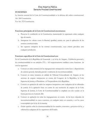 Área Adjetiva Pública
Derecho Procesal Constitucional
FUNCIONES
La función esencial de la Corte de Constitucionalidad es la defensa del orden constitucional.
Art. 268 Constitución.
Ver Art. 272 Constitución.
Funciones principales de la Corte de Constitucional encontramos:
a. Preservar lo establecido en la Constitución, manteniendo la supremacía sobre cualquier
tipo de interés.
b. Interpretar los valores como la libertad, igualdad, justicia etc. para la aplicación de las
normas constitucionales.
c. Ser supremo intérprete de las normas constitucionales, cuyo criterio prevalece ante
cualquier jurisdicción.
Funciones específicas de la Corte de Constitucional son:
En la Constitución de la República de Guatemala y en la ley de Amparo, Exhibición personal y
de constitucionalidad en sus artículos 272 y 163 respectivamente establece como funciones de
está las siguientes:
a. Conocer en única instancia de las impugnaciones interpuestas contra leyes o disposiciones
de carácter general, objetadas parcial o totalmente de inconstitucionalidad;
b. Conocer en única instancia en calidad de Tribunal Extraordinario de Amparo en las
acciones de amparo interpuestas en contra del Congreso de la República, la Corte
Suprema de Justicia, el Presidente y el Vicepresidente de la República;
c. Conocer en apelación de todos los amparos interpuestos ante cualquiera de los tribunales
de justicia. Si la apelación fuere en contra de una resolución de amparo de la Corte
Suprema de Justicia, la Corte de Constitucionalidad se ampliará con dos vocales en la
forma prevista en el articulo 268.
d. Conocer en apelación de todas las impugnaciones en contra de las leyes objetadas de
inconstitucionalidad en casos concretos, en cualquier juicio en casación, o en los casos
contemplados por la ley de la materia;
e. Emitir opinión sobre la constitucionalidad de los tratados, convenios y proyectos de ley, a
solicitud de cualquiera de los organismos del Estado;
31
 