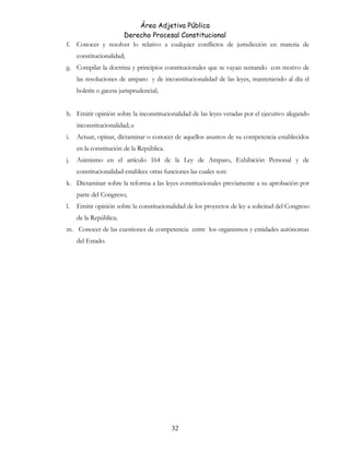 Área Adjetiva Pública
Derecho Procesal Constitucional
f. Conocer y resolver lo relativo a cualquier conflictos de jurisdicción en materia de
constitucionalidad;
g. Compilar la doctrina y principios constitucionales que se vayan sentando con motivo de
las resoluciones de amparo y de inconstitucionalidad de las leyes, manteniendo al día el
boletín o gaceta jurisprudencial;
h. Emitir opinión sobre la inconstitucionalidad de las leyes vetadas por el ejecutivo alegando
inconstitucionalidad; e
i. Actuar, opinar, dictaminar o conocer de aquellos asuntos de su competencia establecidos
en la constitución de la República.
j. Asimismo en el artículo 164 de la Ley de Amparo, Exhibición Personal y de
constitucionalidad establece otras funciones las cuales son:
k. Dictaminar sobre la reforma a las leyes constitucionales previamente a su aprobación por
parte del Congreso;
l. Emitir opinión sobre la constitucionalidad de los proyectos de ley a solicitud del Congreso
de la República;
m. Conocer de las cuestiones de competencia entre los organismos y entidades autónomas
del Estado.
32
 