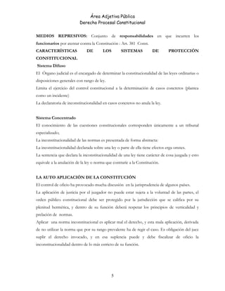 Área Adjetiva Pública
Derecho Procesal Constitucional
MEDIOS REPRESIVOS: Conjunto de responsabilidades en que incurren los
funcionarios por atentar contra la Constitución : Art. 381 Const.
CARACTERÍSTICAS DE LOS SISTEMAS DE PROTECCIÓN
CONSTITUCIONAL
Sistema Difuso
El Órgano judicial es el encargado de determinar la constitucionalidad de las leyes ordinarias o
disposiciones generales con rango de ley.
Limita el ejercicio del control constitucional a la determinación de casos concretos (plantea
como un incidente)
La declaratoria de inconstitucionalidad en casos concretos no anula la ley.
Sistema Concentrado
El conocimiento de las cuestiones constitucionales corresponden únicamente a un tribunal
especializado;
La inconstitucionalidad de las normas es presentada de forma abstracta:
La inconstitucionalidad declarada sobre una ley o parte de ella tiene efectos erga omnes.
La sentencia que declara la inconstitucionalidad de una ley tiene carácter de cosa juzgada y esto
equivale a la anulación de la ley o norma que contraríe a la Constitución.
LA AUTO APLICACIÓN DE LA CONSTITUCIÓN
El control de oficio ha provocado mucha discusión en la jurisprudencia de algunos países.
La aplicación de justicia por el juzgador no puede estar sujeta a la voluntad de las partes, el
orden público constitucional debe ser protegido por la jurisdicción que se califica por su
plenitud hermética, y dentro de su función deberá respetar los principios de verticalidad y
prelación de normas.
Aplicar una norma inconstitucional es aplicar mal el derecho, y esta mala aplicación, derivada
de no utilizar la norma que por su rango prevalente ha de regir el caso. Es obligación del juez
suplir el derecho invocado, y en esa suplencia puede y debe fiscalizar de oficio la
inconstitucionalidad dentro de lo más estricto de su función.
5
 