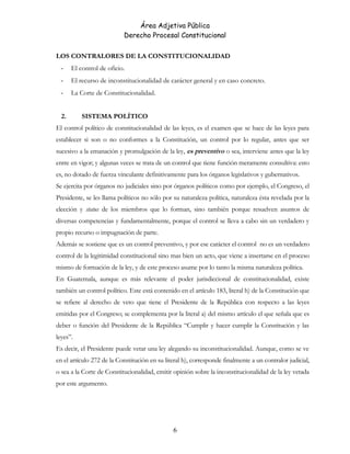 Área Adjetiva Pública
Derecho Procesal Constitucional
LOS CONTRALORES DE LA CONSTITUCIONALIDAD
- El control de oficio.
- El recurso de inconstitucionalidad de carácter general y en caso concreto.
- La Corte de Constitucionalidad.
2. SISTEMA POLÍTICO
El control político de constitucionalidad de las leyes, es el examen que se hace de las leyes para
establecer si son o no conformes a la Constitución, un control por lo regular, antes que ser
sucesivo a la emanación y promulgación de la ley, es preventivo o sea, interviene antes que la ley
entre en vigor; y algunas veces se trata de un control que tiene función meramente consultiva: esto
es, no dotado de fuerza vinculante definitivamente para los órganos legislativos y gubernativos.
Se ejercita por órganos no judiciales sino por órganos políticos como por ejemplo, el Congreso, el
Presidente, se les llama políticos no sólo por su naturaleza política, naturaleza ésta revelada por la
elección y status de los miembros que lo forman, sino también porque resuelven asuntos de
diversas competencias y fundamentalmente, porque el control se lleva a cabo sin un verdadero y
propio recurso o impugnación de parte.
Además se sostiene que es un control preventivo, y por ese carácter el control no es un verdadero
control de la legitimidad constitucional sino mas bien un acto, que viene a insertarse en el proceso
mismo de formación de la ley, y de este proceso asume por lo tanto la misma naturaleza política.
En Guatemala, aunque es más relevante el poder jurisdiccional de constitucionalidad, existe
también un control político. Este está contenido en el artículo 183, literal h) de la Constitución que
se refiere al derecho de veto que tiene el Presidente de la República con respecto a las leyes
emitidas por el Congreso; se complementa por la literal a) del mismo artículo el que señala que es
deber o función del Presidente de la República “Cumplir y hacer cumplir la Constitución y las
leyes”.
Es decir, el Presidente puede vetar una ley alegando su inconstitucionalidad. Aunque, como se ve
en el artículo 272 de la Constitución en su literal h), corresponde finalmente a un contralor judicial,
o sea a la Corte de Constitucionalidad, emitir opinión sobre la inconstitucionalidad de la ley vetada
por este argumento.
6
 