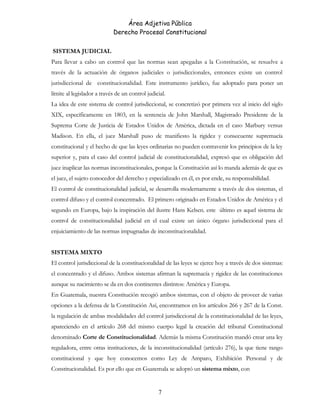 Área Adjetiva Pública
Derecho Procesal Constitucional
SISTEMA JUDICIAL
Para llevar a cabo un control que las normas sean apegadas a la Constitución, se resuelve a
través de la actuación de órganos judiciales o jurisdiccionales, entonces existe un control
jurisdiccional de constitucionalidad. Este instrumento jurídico, fue adoptado para poner un
límite al legislador a través de un control judicial.
La idea de este sistema de control jurisdiccional, se concretizó por primera vez al inicio del siglo
XIX, específicamente en 1803, en la sentencia de John Marshall, Magistrado Presidente de la
Suprema Corte de Justicia de Estados Unidos de América, dictada en el caso Marbury versus
Madison. En ella, el juez Marshall puso de manifiesto la rigidez y consecuente supremacía
constitucional y el hecho de que las leyes ordinarias no pueden contravenir los principios de la ley
superior y, para el caso del control judicial de constitucionalidad, expresó que es obligación del
juez inaplicar las normas inconstitucionales, porque la Constitución así lo manda además de que es
el juez, el sujeto conocedor del derecho y especializado en él, es por ende, su responsabilidad.
El control de constitucionalidad judicial, se desarrolla modernamente a través de dos sistemas, el
control difuso y el control concentrado. El primero originado en Estados Unidos de América y el
segundo en Europa, bajo la inspiración del ilustre Hans Kelsen. este último es aquel sistema de
control de constitucionalidad judicial en el cual existe un único órgano jurisdiccional para el
enjuiciamiento de las normas impugnadas de inconstitucionalidad.
SISTEMA MIXTO
El control jurisdiccional de la constitucionalidad de las leyes se ejerce hoy a través de dos sistemas:
el concentrado y el difuso. Ambos sistemas afirman la supremacía y rigidez de las constituciones
aunque su nacimiento se da en dos continentes distintos: América y Europa.
En Guatemala, nuestra Constitución recogió ambos sistemas, con el objeto de proveer de varias
opciones a la defensa de la Constitución Así, encontramos en los artículos 266 y 267 de la Const.
la regulación de ambas modalidades del control jurisdiccional de la constitucionalidad de las leyes,
apareciendo en el artículo 268 del mismo cuerpo legal la creación del tribunal Constitucional
denominado Corte de Constitucionalidad. Además la misma Constitución mandó crear una ley
reguladora, entre otras instituciones, de la inconstitucionalidad (artículo 276), la que tiene rango
constitucional y que hoy conocemos como Ley de Amparo, Exhibición Personal y de
Constitucionalidad. Es por ello que en Guatemala se adoptó un sistema mixto, con
7
 