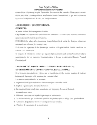 Área Adjetiva Pública
Derecho Procesal Constitucional
características originales y propias. Guatemala, al contemplar los controles difuso y concentrado,
dio un paso firme y de vanguardia en la defensa del orden Constitucional, ya que ambos controles
lejos de ser excluyentes uno de otro, son complementarios.
3. JURISDICCIÓN CONSTITUCIONAL
CONCEPTO
Se puede analizar desde dos puntos de vista:
OBJETIVO: Son las funciones jurisdiccionales tendientes a la tutela de los derechos e intereses
relacionados con la materia constitucional.
SUBJETIVO: Se refiere a los órganos que ejercen la función de tutelar los derechos e intereses
relacionados con la materia constitucional.
Es la función específica de los jueces que consiste en la potestad de dirimir conflictos en
función a la Constitución.
El conjunto de principios y normas que regulan el procedimiento de la justicia Constitucional y la
administración de los preceptos Constitucionales, es lo que se denomina Derecho Procesal
Constitucional.
4.DEFENSA DEL ORDEN CONSTITUCIONAL GUATEMALTECO
EL ORDENAMIENTO CONSTITUCIONAL EN GUATEMALA
Es el conjunto de principios y valores que se manifiestan por las normas jurídicas de carácter
fundamental, formando así la base que rige a una sociedad.
Las normas constitucionales se basan en:
a. La primacía de la persona humana como sujeto y fin del orden social;
b. La plena vigencia de los derechos humanos;
c. La organización del estado para garantizar a sus habitantes la vida, la liberta, la
seguridad entre otros.
d. El Estado como ente encargado de promover el bien común
e. El reconocimiento que la soberanía proviene del pueblo, quien la delega a sus gobernadores;
f. Limitación de poderes a través de los organismos del Estado;
g. Principio de supremacía de la constitución
8
 