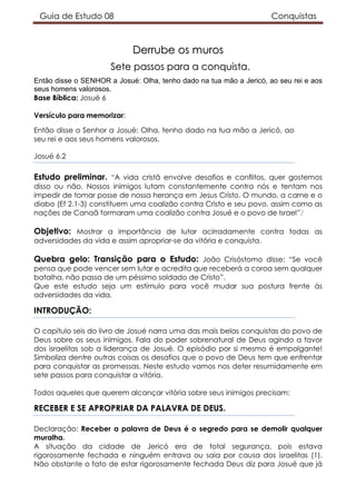 Guia de Estudo 08 Conquistas
DDeerrrruubbee ooss mmuurrooss
SSeettee ppaassssooss ppaarraa aa ccoonnqquuiissttaa..
Então disse o SENHOR a Josué: Olha, tenho dado na tua mão a Jericó, ao seu rei e aos
seus homens valorosos.
Base Bíblica: Josué 6
Versículo para memorizar:
Então disse o Senhor a Josué: Olha, tenho dado na tua mão a Jericó, ao
seu rei e aos seus homens valorosos.
Josué 6.2
Estudo preliminar. “A vida cristã envolve desafios e conflitos, quer gostemos
disso ou não. Nossos inimigos lutam constantemente contra nós e tentam nos
impedir de tomar posse de nossa herança em Jesus Cristo. O mundo, a carne e o
diabo (Ef 2.1-3) constituem uma coalizão contra Cristo e seu povo, assim como as
nações de Canaã formaram uma coalizão contra Josué e o povo de Israel”.i
Objetivo: Mostrar a importância de lutar acirradamente contra todas as
adversidades da vida e assim apropriar-se da vitória e conquista.
Quebra gelo: Transição para o Estudo: João Crisóstomo disse: “Se você
pensa que pode vencer sem lutar e acredita que receberá a coroa sem qualquer
batalha, não passa de um péssimo soldado de Cristo”.
Que este estudo seja um estímulo para você mudar sua postura frente às
adversidades da vida.
INTRODUÇÃO:
O capítulo seis do livro de Josué narra uma das mais belas conquistas do povo de
Deus sobre os seus inimigos. Fala do poder sobrenatural de Deus agindo a favor
dos israelitas sob a liderança de Josué. O episódio por si mesmo é empolgante!
Simboliza dentre outras coisas os desafios que o povo de Deus tem que enfrentar
para conquistar as promessas. Neste estudo vamos nos deter resumidamente em
sete passos para conquistar a vitória.
Todos aqueles que querem alcançar vitória sobre seus inimigos precisam:
RECEBER E SE APROPRIAR DA PALAVRA DE DEUS.
Declaração: Receber a palavra de Deus é o segredo para se demolir qualquer
muralha.
A situação da cidade de Jericó era de total segurança, pois estava
rigorosamente fechada e ninguém entrava ou saia por causa dos israelitas (1).
Não obstante o fato de estar rigorosamente fechada Deus diz para Josué que já
 