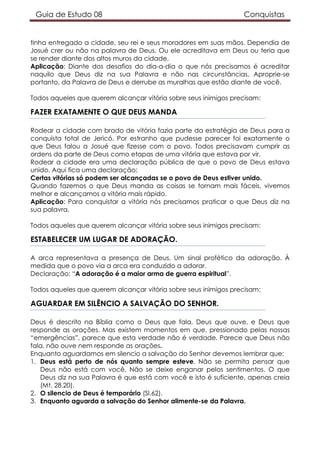 Guia de Estudo 08 Conquistas
tinha entregado a cidade, seu rei e seus moradores em suas mãos. Dependia de
Josué crer ou não na palavra de Deus. Ou ele acreditava em Deus ou teria que
se render diante dos altos muros da cidade.
Aplicação: Diante dos desafios do dia-a-dia o que nós precisamos é acreditar
naquilo que Deus diz na sua Palavra e não nas circunstâncias. Aproprie-se
portanto, da Palavra de Deus e derrube as muralhas que estão diante de você.
Todos aqueles que querem alcançar vitória sobre seus inimigos precisam:
FAZER EXATAMENTE O QUE DEUS MANDA
Rodear a cidade com brado de vitória fazia parte da estratégia de Deus para a
conquista total de Jericó. Por estranho que pudesse parecer foi exatamente o
que Deus falou a Josué que fizesse com o povo. Todos precisavam cumprir as
ordens da parte de Deus como etapas de uma vitória que estava por vir.
Rodear a cidade era uma declaração pública de que o povo de Deus estava
unido. Aqui fica uma declaração:
Certas vitórias só podem ser alcançadas se o povo de Deus estiver unido.
Quando fazemos o que Deus manda as coisas se tornam mais fáceis, vivemos
melhor e alcançamos a vitória mais rápido.
Aplicação: Para conquistar a vitória nós precisamos praticar o que Deus diz na
sua palavra.
Todos aqueles que querem alcançar vitória sobre seus inimigos precisam:
ESTABELECER UM LUGAR DE ADORAÇÃO.
A arca representava a presença de Deus. Um sinal profético da adoração. À
medida que o povo via a arca era conduzido a adorar.
Declaração: “A adoração é a maior arma de guerra espiritual”.
Todos aqueles que querem alcançar vitória sobre seus inimigos precisam:
AGUARDAR EM SILÊNCIO A SALVAÇÃO DO SENHOR.
Deus é descrito na Bíblia como o Deus que fala, Deus que ouve, e Deus que
responde as orações. Mas existem momentos em que, pressionado pelas nossas
“emergências”, parece que esta verdade não é verdade. Parece que Deus não
fala, não ouve nem responde as orações.
Enquanto aguardamos em silencio a salvação do Senhor devemos lembrar que:
1. Deus está perto de nós quanto sempre esteve. Não se permita pensar que
Deus não está com você. Não se deixe enganar pelos sentimentos. O que
Deus diz na sua Palavra é que está com você e isto é suficiente, apenas creia
(Mt. 28.20).
2. O silencio de Deus é temporário (Sl.62).
3. Enquanto aguarda a salvação do Senhor alimente-se da Palavra.
 