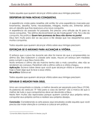 Guia de Estudo 08 Conquistas
Todos aqueles que querem alcançar vitória sobre seus inimigos precisam:
DESPERTAR-SE PARA NOVAS CONQUISTAS.
A experiência vivida pelos israelitas até então foi uma experiência marcada por
livramentos, desafios, fome, necessidades, milagres, mortes etc. Enfrentar Jericó
era um desafio que lhes reservava uma nova conquista.
A experiência do passado foi passada. Era preciso uma atitude de fé para as
novas conquistas. “No sétimo dia levantaram-se de madrugada” (15). Foi o dia da
conquista. Na prática: Quem tem promessa de Deus não dorme no ponto!
Deus tem muito para dar ao seu povo e Ele deseja que nos despertemos para
muitas conquistas.
Todos aqueles que querem alcançar vitória sobre seus inimigos precisam:
ESFORÇAR-SE O MÁXIMO PARA ALCANÇAR A VITÓRIA.
O esforço que o povo fez durante seis dias foi menor do que o empreendido no
sétimo dia. Eles rodearam a cidade sete vezes. Houve um esforço sem medidas
para cumprir o que Deus havia dito.
Muito embora o último dia da marcha tenha sido o mais cansativo, eles não se
renderam ao cansaço. Persistiram até a última volta e a vitória chegou.
Aplicação: Escreva sobre áreas que você quer alcançar vitória e comece ainda
hoje a fazer algo que te leve a essa vitória.
Na prática: Esforce-se!
Todos aqueles que querem alcançar vitória sobre seus inimigos precisam:
SEPARAR O MELHOR PARA DEUS.
Uma vez conquistada a cidade, o melhor deveria ser separado para Deus (19,24).
As palavras do versículo 19 “irão para a casa do Senhor” são a marca de que o
melhor de tudo o que conquistamos deve ser devolvido a Deus.
Neste item muitos são reprovados porque querem construir seus próprios reinos,
conquistar seus próprios sonhos e realizar seus próprios desejos.
Conclusão: Considerando os sete passos aqui estudados avalie aqueles que você
precisa dar maior atenção e comece a colocar em prática.
i Comentário Bíblico Expositivo Warren W. Wiersbe, pag 39
 