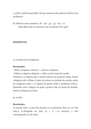 e 3 litros, além do garrafão. De que maneira eles podem resolver esse
problema?
8) Observe esses números: 18 – 26 – 35 – 53 – 62 – 71
Qual deles não se relaciona com os demais? Por quê?
RESPOSTAS
1. A escada tem 23 degraus.
Resolução:
· Subiu 5 degraus e desceu 7 = desceu 2 degraus;
· Subiu 4 e depois 9 degraus = subiu 13 até o topo da escada.
Tirando os 2 degraus que a pessoa desceu na primeira etapa, foram
11degraus até o último. Como ela estava na metade da escada, então
há 11degraus antes e 11 depois do ponto onde o problema iniciou.
Somando com o degrau no qual a pessoa está no ponto de partida,
temos 23 degraus ao todo.
2. 10 dias.
Resolução:
O caracol sobe 1 m por dia durante os 9 primeiros dias; no 10º dia
sobe 3 m chegando ao topo (9 + 3 = 12 metros), e não
escorregando 2 m de volta.
 