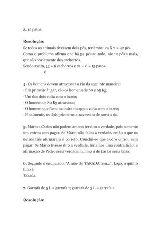3. 15 patos.
Resolução:
Se todos os animais tivessem dois pés, teríamos: 24 X 2 = 42 pés.
Como o problema afirma que há 54 pés ao todo, são 12 pés a mais,
que são obviamente dos cachorros.
Sendo assim, 12 = 6 cachorros e 21 – 6 = 15 patos.
6
4. Os homens devem atravessar o rio da seguinte maneira:
· Em primeiro lugar, vão os homens de 60 e 65 Kg;
· Um dos dois volta com o barco;
· O homem de 80 Kg atravessa;
· O homem que ficou na outra margem volta com o barco;
· Finalmente, os dois primeiros atravessam de novo o rio.
5. Mário e Carlos não podem ambos ter dito a verdade, pois somente
um entrou sem pagar. Se Mário não falou a verdade, então o que os
outros três afirmaram é correto. Conclui-se que Pedro entrou sem
pagar. Se Mário tivesse dito a verdade, teríamos uma contradição: a
afirmação de Pedro seria verdadeira, mas a de Carlos seria falsa.
6. Segundo o enunciado, “A mãe de TAKADA tem...”. Logo, o quinto
filho é
Takada.
7. Garrafa de 5 L = garrafa 1; garrafa de 3 L = garrafa 2.
Resolução:
 