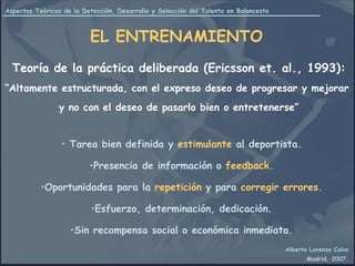 EL ENTRENAMIENTO Tarea bien definida y   estimulante   al deportista. Presencia de información o   feedback . Oportunidades para la   repetición   y para   corregir errores . Esfuerzo, determinación, dedicación. Sin recompensa social o económica inmediata. Teoría de la práctica deliberada (Ericsson et. al., 1993): “ Altamente estructurada, con el expreso deseo de progresar y mejorar  y no con el deseo de pasarlo bien o entretenerse” 
