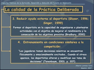 La calidad de la Práctica Deliberada 3. Reducir ayuda externa al deportista (Glaser, 1996; Singer, 1999) Formar al deportista en la capacidad de organizarse o plantearse actividades con el objetivo de mejorar el rendimiento y la consecución de los objetivos previstos (Bradbury, 2000) 4.  Entrenamiento en condiciones similares a la competición:   “ Los jugadores toman decisiones mientras se encuentran físicamente y emocionalmente excitados… Cuando el stress aparece, los deportistas alteran y modifican sus toma de decisiones” (Tenenbaum, 2003, p. 207). 