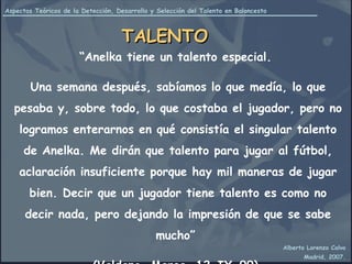“ Anelka tiene un talento especial.  Una semana después, sabíamos lo que medía, lo que pesaba y, sobre todo, lo que costaba el jugador, pero no logramos enterarnos en qué consistía el singular talento de Anelka. Me dirán que talento para jugar al fútbol, aclaración insuficiente porque hay mil maneras de jugar bien. Decir que un jugador tiene talento es como no decir nada, pero dejando la impresión de que se sabe mucho”  (Valdano, Marca, 12-IX-99)  TALENTO 