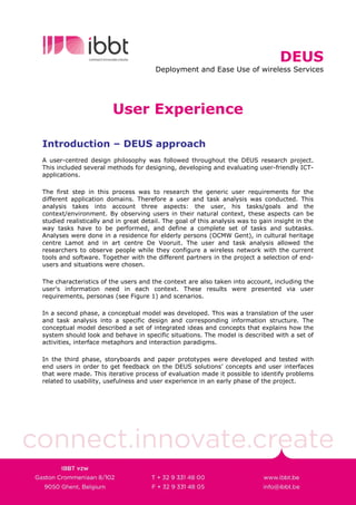 DEUS
                                       Deployment and Ease Use of wireless Services




                        User Experience

Introduction – DEUS approach
A user-centred design philosophy was followed throughout the DEUS research project.
This included several methods for designing, developing and evaluating user-friendly ICT-
applications.

The first step in this process was to research the generic user requirements for the
different application domains. Therefore a user and task analysis was conducted. This
analysis takes into account three aspects: the user, his tasks/goals and the
context/environment. By observing users in their natural context, these aspects can be
studied realistically and in great detail. The goal of this analysis was to gain insight in the
way tasks have to be performed, and define a complete set of tasks and subtasks.
Analyses were done in a residence for elderly persons (OCMW Gent), in cultural heritage
centre Lamot and in art centre De Vooruit. The user and task analysis allowed the
researchers to observe people while they configure a wireless network with the current
tools and software. Together with the different partners in the project a selection of end-
users and situations were chosen.

The characteristics of the users and the context are also taken into account, including the
user's information need in each context. These results were presented via user
requirements, personas (see Figure 1) and scenarios.

In a second phase, a conceptual model was developed. This was a translation of the user
and task analysis into a specific design and corresponding information structure. The
conceptual model described a set of integrated ideas and concepts that explains how the
system should look and behave in specific situations. The model is described with a set of
activities, interface metaphors and interaction paradigms.

In the third phase, storyboards and paper prototypes were developed and tested with
end users in order to get feedback on the DEUS solutions’ concepts and user interfaces
that were made. This iterative process of evaluation made it possible to identify problems
related to usability, usefulness and user experience in an early phase of the project.
 