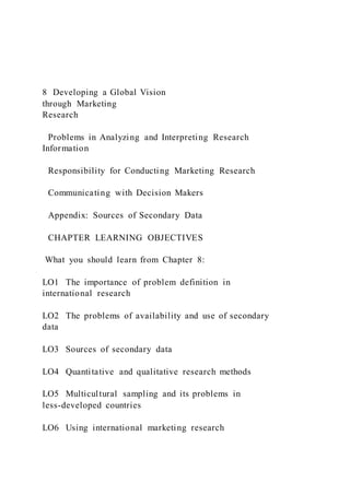 8 Developing a Global Vision
through Marketing
Research
Problems in Analyzing and Interpreting Research
Information
Responsibility for Conducting Marketing Research
Communicating with Decision Makers
Appendix: Sources of Secondary Data
CHAPTER LEARNING OBJECTIVES
What you should learn from Chapter 8:
LO1 The importance of problem definition in
international research
LO2 The problems of availability and use of secondary
data
LO3 Sources of secondary data
LO4 Quantitative and qualitative research methods
LO5 Multicultural sampling and its problems in
less-developed countries
LO6 Using international marketing research
 