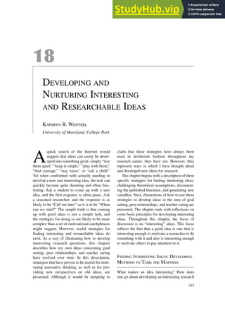 18
DEVELOPING AND
NURTURING INTERESTING
AND RESEARCHABLE IDEAS
KATHRYN R. WENTZEL
University of Maryland, College Park
A
quick search of the Internet would
suggest that ideas can easily be devel-
oped into something great; simply “tear
them apart,” “keep it simple,” “play with them,”
“find courage,” “stay loose,” or “ask a child.”
Yet when confronted with actually needing to
develop a new and interesting idea, the task can
quickly become quite daunting and often frus-
trating. Ask a student to come up with a new
idea, and the first response is often panic. Ask
a seasoned researcher, and the response is as
likely to be “Call me later” as it is to be “When
can we start?” The simple truth is that coming
up with good ideas is not a simple task, and
the strategies for doing so are likely to be more
complex than a set of motivational catchphrases
might suggest. However, useful strategies for
finding interesting and researchable ideas do
exist. As a way of illustrating how to develop
interesting research questions, this chapter
describes how my own ideas concerning goal
setting, peer relationships, and teacher caring
have evolved over time. In this description,
strategies that have proven to be useful for moti-
vating innovative thinking, as well as for pro-
viding new perspectives on old ideas, are
presented. Although it would be tempting to
claim that these strategies have always been
used in deliberate fashion throughout my
research career, they have not. However, they
represent ways in which I have thought about
and developed new ideas for research.
The chapter begins with a description of three
specific strategies for finding interesting ideas:
challenging theoretical assumptions, document-
ing the published literature, and generating new
variables. Next, illustrations of how to use these
strategies to develop ideas in the area of goal
setting, peer relationships, and teacher caring are
presented. The chapter ends with reflections on
some basic principles for developing interesting
ideas. Throughout this chapter, the focus of
discussion is on “interesting” ideas. This focus
reflects the fact that a good idea is one that is
interesting enough to motivate a researcher to do
something with it and also is interesting enough
to motivate others to pay attention to it.
FINDING INTERESTING IDEAS: DEVELOPING
METHODS TO TAME THE MADNESS
What makes an idea interesting? How does
one go about developing an interesting research
315
 