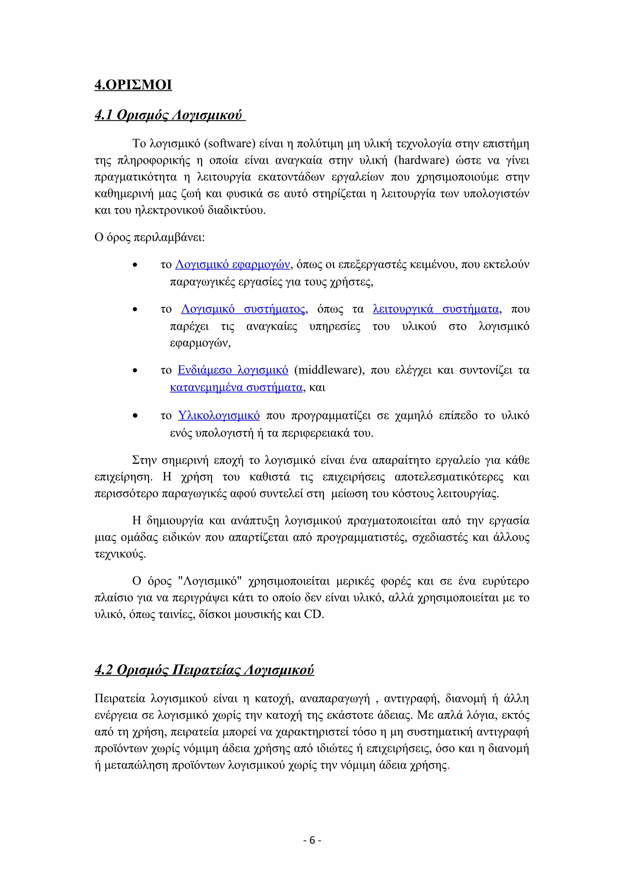 4.ΟΡΙΣΜΟΙ
4.1 Ορισμός Λογισμικού
Το λογισμικό (software) είναι η πολύτιμη μη υλική τεχνολογία στην επιστήμη
της πληροφορικής η οποία είναι αναγκαία στην υλική (hardware) ώστε να γίνει
πραγματικότητα η λειτουργία εκατοντάδων εργαλείων που χρησιμοποιούμε στην
καθημερινή μας ζωή και φυσικά σε αυτό στηρίζεται η λειτουργία των υπολογιστών
και του ηλεκτρονικού διαδικτύου.
Ο όρος περιλαμβάνει:
• το Λογισμικό εφαρμογών, όπως οι επεξεργαστές κειμένου, που εκτελούν
παραγωγικές εργασίες για τους χρήστες,
• το Λογισμικό συστήματος, όπως τα λειτουργικά συστήματα, που
παρέχει τις αναγκαίες υπηρεσίες του υλικού στο λογισμικό
εφαρμογών,
• το Ενδιάμεσο λογισμικό (middleware), που ελέγχει και συντονίζει τα
κατανεμημένα συστήματα, και
• το Υλικολογισμικό που προγραμματίζει σε χαμηλό επίπεδο το υλικό
ενός υπολογιστή ή τα περιφερειακά του.
Στην σημερινή εποχή το λογισμικό είναι ένα απαραίτητο εργαλείο για κάθε
επιχείρηση. Η χρήση του καθιστά τις επιχειρήσεις αποτελεσματικότερες και
περισσότερο παραγωγικές αφού συντελεί στη μείωση του κόστους λειτουργίας.
Η δημιουργία και ανάπτυξη λογισμικού πραγματοποιείται από την εργασία
μιας ομάδας ειδικών που απαρτίζεται από προγραμματιστές, σχεδιαστές και άλλους
τεχνικούς.
Ο όρος "Λογισμικό" χρησιμοποιείται μερικές φορές και σε ένα ευρύτερο
πλαίσιο για να περιγράψει κάτι το οποίο δεν είναι υλικό, αλλά χρησιμοποιείται με το
υλικό, όπως ταινίες, δίσκοι μουσικής και CD.
4.2 Ορισμός Πειρατείας Λογισμικού
Πειρατεία λογισμικού είναι η κατοχή, αναπαραγωγή , αντιγραφή, διανομή ή άλλη
ενέργεια σε λογισμικό χωρίς την κατοχή της εκάστοτε άδειας. Με απλά λόγια, εκτός
από τη χρήση, πειρατεία μπορεί να χαρακτηριστεί τόσο η μη συστηματική αντιγραφή
προϊόντων χωρίς νόμιμη άδεια χρήσης από ιδιώτες ή επιχειρήσεις, όσο και η διανομή
ή μεταπώληση προϊόντων λογισμικού χωρίς την νόμιμη άδεια χρήσης.
- 6 -
 