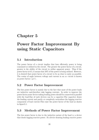Chapter 5
Power Factor Improvement By
using Static Capacitors
5.1 Introduction
The power factor of a circuit implies that how eﬃciently power is being
consumed or utilized in the circuit. The greater the power factor of a circuit,
greater is the ability of the circuit to utilize apparent power. Thus if the
power factor is 0.5, it means that 50% of the power is being utilized. However,
it is desired that power factor of a circuit to be as close to unity as possible.
The cosine of angle between voltage and current in an a.c circuit is known
as power factor ( p.f ) .
5.2 Power Factor Improvement
The low power factor is mainly due to the fact that most of the power loads
are inductive and,therefore take lagging currents. In order to improve the
power factor,some device taking leading power should be connected in parallel
with the load.One of such devices can be a capacitor.The capacitor draws
the leading current and partly or completely neutralizes the lagging reactive
component of load current.This raise the power factor of the load as shown
in ﬁgure5.1:
5.3 Methods of Power Factor Improvement
The low power factor is due to the inductive nature of the load i.e a device
that draws lagging reactive power. If a device drawing leading reactive power
26
 