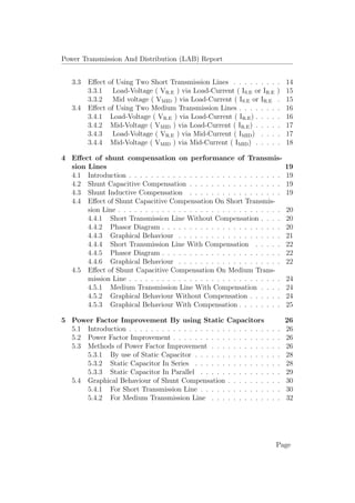Power Transmission And Distribution (LAB) Report
3.3 Eﬀect of Using Two Short Transmission Lines . . . . . . . . . 14
3.3.1 Load-Voltage ( VR.E ) via Load-Current ( IS.E or IR.E ) 15
3.3.2 Mid voltage ( VMID ) via Load-Current ( IS.E or IR.E . 15
3.4 Eﬀect of Using Two Medium Transmission Lines . . . . . . . . 16
3.4.1 Load-Voltage ( VR.E ) via Load-Current ( IR.E) . . . . . 16
3.4.2 Mid-Voltage ( VMID ) via Load-Current ( IR.E) . . . . . 17
3.4.3 Load-Voltage ( VR.E ) via Mid-Current ( IMID) . . . . 17
3.4.4 Mid-Voltage ( VMID ) via Mid-Current ( IMID) . . . . . 18
4 Eﬀect of shunt compensation on performance of Transmis-
sion Lines 19
4.1 Introduction . . . . . . . . . . . . . . . . . . . . . . . . . . . . 19
4.2 Shunt Capacitive Compensation . . . . . . . . . . . . . . . . . 19
4.3 Shunt Inductive Compensation . . . . . . . . . . . . . . . . . 19
4.4 Eﬀect of Shunt Capacitive Compensation On Short Transmis-
sion Line . . . . . . . . . . . . . . . . . . . . . . . . . . . . . . 20
4.4.1 Short Transmission Line Without Compensation . . . . 20
4.4.2 Phasor Diagram . . . . . . . . . . . . . . . . . . . . . . 20
4.4.3 Graphical Behaviour . . . . . . . . . . . . . . . . . . . 21
4.4.4 Short Transmission Line With Compensation . . . . . 22
4.4.5 Phasor Diagram . . . . . . . . . . . . . . . . . . . . . . 22
4.4.6 Graphical Behaviour . . . . . . . . . . . . . . . . . . . 22
4.5 Eﬀect of Shunt Capacitive Compensation On Medium Trans-
mission Line . . . . . . . . . . . . . . . . . . . . . . . . . . . . 24
4.5.1 Medium Transmission Line With Compensation . . . . 24
4.5.2 Graphical Behaviour Without Compensation . . . . . . 24
4.5.3 Graphical Behaviour With Compensation . . . . . . . . 25
5 Power Factor Improvement By using Static Capacitors 26
5.1 Introduction . . . . . . . . . . . . . . . . . . . . . . . . . . . . 26
5.2 Power Factor Improvement . . . . . . . . . . . . . . . . . . . . 26
5.3 Methods of Power Factor Improvement . . . . . . . . . . . . . 26
5.3.1 By use of Static Capacitor . . . . . . . . . . . . . . . . 28
5.3.2 Static Capacitor In Series . . . . . . . . . . . . . . . . 28
5.3.3 Static Capacitor In Parallel . . . . . . . . . . . . . . . 29
5.4 Graphical Behaviour of Shunt Compensation . . . . . . . . . . 30
5.4.1 For Short Transmission Line . . . . . . . . . . . . . . . 30
5.4.2 For Medium Transmission Line . . . . . . . . . . . . . 32
Page
 