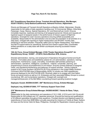 Page Two, Kevin R. Van Gordon.
651st
Expeditionary Operations Group, Transient Aircraft Operations, Site Manager,
03/2011-05/2012, Camp Bastion/Leatherneck, Helmand Province, Afghanistan.
Directs and Manages all Transient Aircraft Operations at Bastion Airfield, Afghanistan. Directly
responsible for the safety of daily operations handling over 1K Commercial, Military, Wide Body,
Passenger, Cargo, Rescue, Special Operations, DV, and Rotorcraft per month. Ensures
immediate response, readiness and training of all assigned personnel. Directs and requests all
logistical support of assigned assets in the performance of mission support of flight-line
operations. Oversight for crash recovery operations ensuring airfield accessibility and
availability. Responsible for the administration and accurate documentation of all activities on a
daily basis. Charged with reporting to higher headquarters and AFCENT monthly data
pertaining to real time activities. Frequently called upon by Higher Headquarters, Host Nation
and NATO support teams for operational, technical and mission support data. Coordinates
airfield operations on a daily basis with British counterparts ensuring successful mission
execution.
12th Air Force, Group Enlisted Manager, 612th Theater Operations Group/474th
Air
Expeditionary Group, 10/2007 – 07/2010, Davis-Monthan AFB, Arizona.
Directed administration, training, and employment of Operations throughout Central and South
America. Formulates plans and establishes policies for unit administration, operations, training,
employment, maintenance, supply, and safety. Coordinates staff activities pertaining to
administration, operations, intelligence, surveillance, material, comptroller, planning, and
programming to ensure accomplishment of unit mission. Ensures combat readiness of assigned
crews, and operations/maintenance and adequacy of support activities. Directs Logistical
support of Air Forces Southern (AFSOUTH) Air Force squadrons in the United States Southern
Command (SOUTHCOM) Area of Responsibility (AOR), to include over 3000 expeditionary
personnel deployed to the SOUTHCOM AOR. Routinely called on to engage with Host Nation
forces and governments as well as U.S. Embassies and their associated Military Groups to conduct
counterdrug, ISR, and humanitarian operations. Charged with oversight and
management/execution of the $42 Million counterdrug forward operating locations' budget.
Deployed, Kuwait, 08/2006-03/2007, 386th
Maintenance Group, Enlisted Manager.
Deployed, Iraq, 02/2005-07/2005, 777th
Advisory Support Team Chief.
374th
Maintenance Group Enlisted Manager, 04/2005-04/2007, Yokota Air Base, Tokyo,
Japan.
Responsible for the daily maintenance and operations of 19 C-130E, 4 C21A and 4 UH-1N aircraft.
Responsible for 525 enlisted and 127 Japanese personnel. Ensured the training and qualifications
of 32 different specialties throughout three squadrons. Provided direction and logistical support for
expenditures of more than $586 Million annually executing the missions at Yokota air Base, Kadena
Air base and the former Clark Air Base, Philippines. Oversight for Repatriation missions going into
 